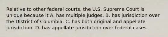 Relative to other federal courts, the U.S. Supreme Court is unique because it A. has multiple judges. B. has jurisdiction over the District of Columbia. C. has both original and appellate jurisdiction. D. has appellate jurisdiction over federal cases.