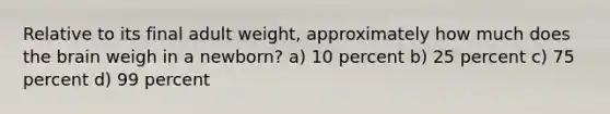 Relative to its final adult weight, approximately how much does the brain weigh in a newborn? a) 10 percent b) 25 percent c) 75 percent d) 99 percent