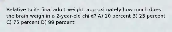 Relative to its final adult weight, approximately how much does the brain weigh in a 2-year-old child? A) 10 percent B) 25 percent C) 75 percent D) 99 percent