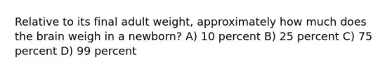 Relative to its final adult weight, approximately how much does the brain weigh in a newborn? A) 10 percent B) 25 percent C) 75 percent D) 99 percent