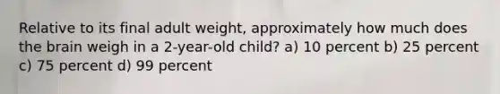 Relative to its final adult weight, approximately how much does the brain weigh in a 2-year-old child? a) 10 percent b) 25 percent c) 75 percent d) 99 percent