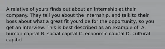 A relative of yours finds out about an internship at their company. They tell you about the internship, and talk to their boss about what a great fit you'd be for the opportunity, so you get an interview. This is best described as an example of: A. human capital B. social capital C. economic capital D. cultural capital