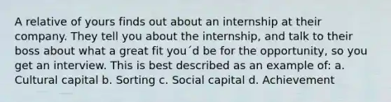 A relative of yours finds out about an internship at their company. They tell you about the internship, and talk to their boss about what a great fit you´d be for the opportunity, so you get an interview. This is best described as an example of: a. Cultural capital b. Sorting c. Social capital d. Achievement