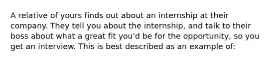 A relative of yours finds out about an internship at their company. They tell you about the internship, and talk to their boss about what a great fit you'd be for the opportunity, so you get an interview. This is best described as an example of: