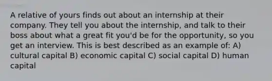 A relative of yours finds out about an internship at their company. They tell you about the internship, and talk to their boss about what a great fit you'd be for the opportunity, so you get an interview. This is best described as an example of: A) cultural capital B) economic capital C) social capital D) human capital