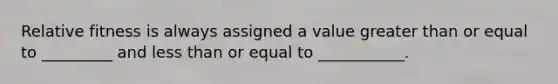 Relative fitness is always assigned a value greater than or equal to _________ and less than or equal to ___________.