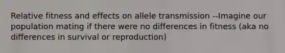 Relative fitness and effects on allele transmission --Imagine our population mating if there were no differences in fitness (aka no differences in survival or reproduction)