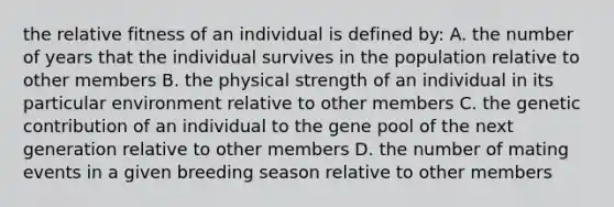 the relative fitness of an individual is defined by: A. the number of years that the individual survives in the population relative to other members B. the physical strength of an individual in its particular environment relative to other members C. the genetic contribution of an individual to the gene pool of the next generation relative to other members D. the number of mating events in a given breeding season relative to other members