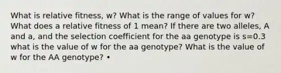 What is relative fitness, w? What is the range of values for w? What does a relative fitness of 1 mean? If there are two alleles, A and a, and the selection coefficient for the aa genotype is s=0.3 what is the value of w for the aa genotype? What is the value of w for the AA genotype? •