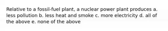 Relative to a fossil-fuel plant, a nuclear power plant produces a. less pollution b. less heat and smoke c. more electricity d. all of the above e. none of the above