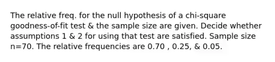 The relative freq. for the null hypothesis of a​ chi-square goodness-of-fit test & the sample size are given. Decide whether assumptions 1 & 2 for using that test are satisfied. Sample size n=70. The relative frequencies are 0.70 , 0.25​, & 0.05.