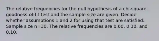 The relative frequencies for the null hypothesis of a​ chi-square goodness-of-fit test and the sample size are given. Decide whether assumptions 1 and 2 for using that test are satisfied. Sample size n=30. The relative frequencies are 0.60​, 0.30​, and 0.10.