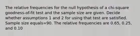 The relative frequencies for the null hypothesis of a​ chi-square goodness-of-fit test and the sample size are given. Decide whether assumptions 1 and 2 for using that test are satisfied. Sample size equals=90. The relative frequencies are 0.65​, 0.25​, and 0.10