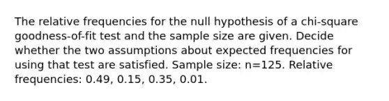 The relative frequencies for the null hypothesis of a​ chi-square goodness-of-fit test and the sample size are given. Decide whether the two assumptions about expected frequencies for using that test are satisfied. Sample​ size: n=125. Relative​ frequencies: 0.49​, 0.15​, 0.35​, 0.01.