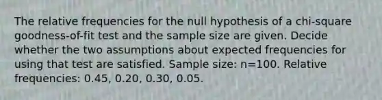 The relative frequencies for the null hypothesis of a​ chi-square goodness-of-fit test and the sample size are given. Decide whether the two assumptions about expected frequencies for using that test are satisfied. Sample​ size: n=100. Relative​ frequencies: 0.45​, 0.20​, 0.30​, 0.05.