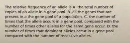 The relative frequency of an allele is A. the total number of copies of an allele in a gene pool. B. all the genes that are present in a the gene pool of a population. C. the number of times that the allele occurs in a gene pool, compared with the number of times other alleles for the same gene occur. D. the number of times that dominant alleles occur in a gene pool compared with the number of recessive alleles.