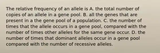 The relative frequency of an allele is A. the total number of copies of an allele in a gene pool. B. all the genes that are present in a the gene pool of a population. C. the number of times that the allele occurs in a gene pool, compared with the number of times other alleles for the same gene occur. D. the number of times that dominant alleles occur in a gene pool compared with the number of recessive alleles.