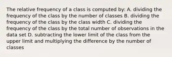 The relative frequency of a class is computed by: A. dividing the frequency of the class by the number of classes B. dividing the frequency of the class by the class width C. dividing the frequency of the class by the total number of observations in the data set D. subtracting the lower limit of the class from the upper limit and multiplying the difference by the number of classes