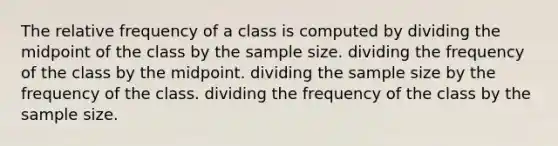 The relative frequency of a class is computed by dividing the midpoint of the class by the sample size. dividing the frequency of the class by the midpoint. dividing the sample size by the frequency of the class. dividing the frequency of the class by the sample size.