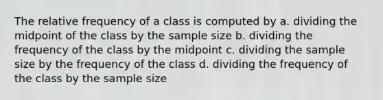 The relative frequency of a class is computed by a. dividing the midpoint of the class by the sample size b. dividing the frequency of the class by the midpoint c. dividing the sample size by the frequency of the class d. dividing the frequency of the class by the sample size