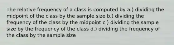 The relative frequency of a class is computed by a.) dividing the midpoint of the class by the sample size b.) dividing the frequency of the class by the midpoint c.) dividing the sample size by the frequency of the class d.) dividing the frequency of the class by the sample size