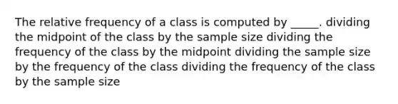 The relative frequency of a class is computed by _____. dividing the midpoint of the class by the sample size dividing the frequency of the class by the midpoint dividing the sample size by the frequency of the class dividing the frequency of the class by the sample size