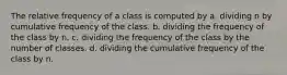 The relative frequency of a class is computed by a. dividing n by cumulative frequency of the class. b. dividing the frequency of the class by n. c. dividing the frequency of the class by the number of classes. d. dividing the cumulative frequency of the class by n.