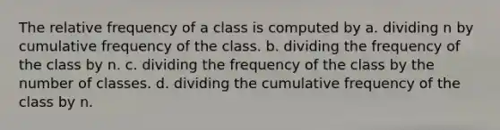 The relative frequency of a class is computed by a. dividing n by cumulative frequency of the class. b. dividing the frequency of the class by n. c. dividing the frequency of the class by the number of classes. d. dividing the cumulative frequency of the class by n.