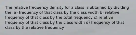 The relative frequency density for a class is obtained by dividing the: a) frequency of that class by the class width b) relative frequency of that class by the total frequency c) relative frequency of that class by the class width d) frequency of that class by the relative frequency