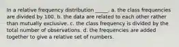 In a relative frequency distribution _____. a. the class frequencies are divided by 100. b. the data are related to each other rather than mutually exclusive. c. the class frequency is divided by the total number of observations. d. the frequencies are added together to give a relative set of numbers.