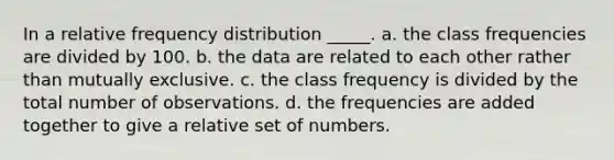 In a relative frequency distribution _____. a. the class frequencies are divided by 100. b. the data are related to each other rather than mutually exclusive. c. the class frequency is divided by the total number of observations. d. the frequencies are added together to give a relative set of numbers.