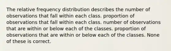 The relative frequency distribution describes the number of observations that fall within each class. proportion of observations that fall within each class. number of observations that are within or below each of the classes. proportion of observations that are within or below each of the classes. None of these is correct.