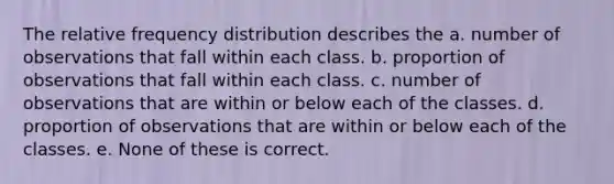 The relative frequency distribution describes the a. number of observations that fall within each class. b. proportion of observations that fall within each class. c. number of observations that are within or below each of the classes. d. proportion of observations that are within or below each of the classes. e. None of these is correct.