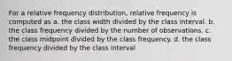 For a relative frequency distribution, relative frequency is computed as a. the class width divided by the class interval. b. the class frequency divided by the number of observations. c. the class midpoint divided by the class frequency. d. the class frequency divided by the class interval