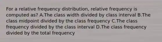 For a relative frequency distribution, relative frequency is computed as? A.The class width divided by class interval B.The class midpoint divided by the class frequency C.The class frequency divided by the class interval D.The class frequency divided by the total frequency