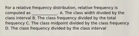 For a relative frequency distribution, relative frequency is computed as _____________. A. The class width divided by the class interval B. The class frequency divided by the total frequency C. The class midpoint divided by the class frequency D. The class frequency divided by the class interval