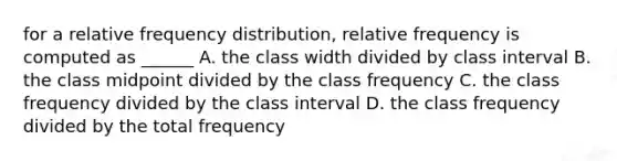 for a relative <a href='https://www.questionai.com/knowledge/kBageYpRHz-frequency-distribution' class='anchor-knowledge'>frequency distribution</a>, relative frequency is computed as ______ A. the class width divided by class interval B. the class midpoint divided by the class frequency C. the class frequency divided by the class interval D. the class frequency divided by the total frequency