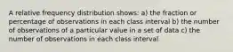 A relative frequency distribution shows: a) the fraction or percentage of observations in each class interval b) the number of observations of a particular value in a set of data c) the number of observations in each class interval