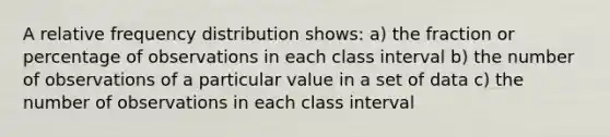 A relative frequency distribution shows: a) the fraction or percentage of observations in each class interval b) the number of observations of a particular value in a set of data c) the number of observations in each class interval