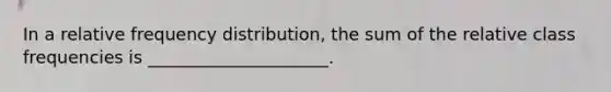 In a relative frequency distribution, the sum of the relative class frequencies is _____________________.