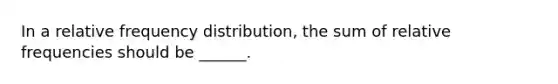 In a relative frequency distribution, the sum of relative frequencies should be ______.