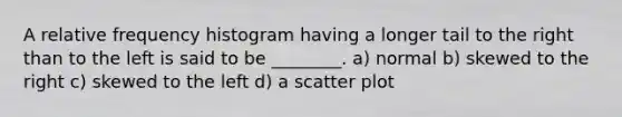 A relative frequency histogram having a longer tail to the right than to the left is said to be ________. a) normal b) skewed to the right c) skewed to the left d) a scatter plot