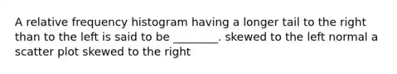 A relative frequency histogram having a longer tail to the right than to the left is said to be ________. skewed to the left normal a scatter plot skewed to the right