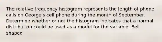 The relative frequency histogram represents the length of phone calls on​ George's cell phone during the month of September. Determine whether or not the histogram indicates that a normal distribution could be used as a model for the variable. Bell shaped