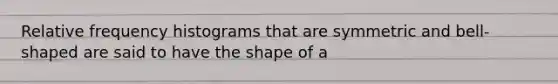 Relative frequency histograms that are symmetric and bell-shaped are said to have the shape of a