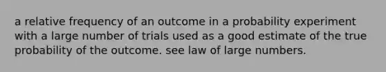 a relative frequency of an outcome in a probability experiment with a large number of trials used as a good estimate of the true probability of the outcome. see law of large numbers.