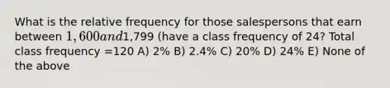 What is the relative frequency for those salespersons that earn between 1,600 and1,799 (have a class frequency of 24? Total class frequency =120 A) 2% B) 2.4% C) 20% D) 24% E) None of the above