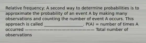 Relative frequency: A second way to determine probabilities is to approximate the probability of an event A by making many observations and counting the number of event A occurs. This approach is called ___________________. P(A) = number of times A occurred ————————————————— Total number of observations