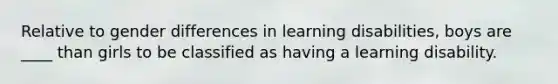 Relative to gender differences in learning disabilities, boys are ____ than girls to be classified as having a learning disability.