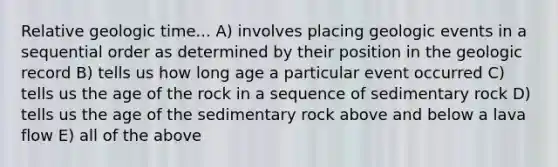 Relative geologic time... A) involves placing geologic events in a sequential order as determined by their position in the geologic record B) tells us how long age a particular event occurred C) tells us the age of the rock in a sequence of sedimentary rock D) tells us the age of the sedimentary rock above and below a lava flow E) all of the above